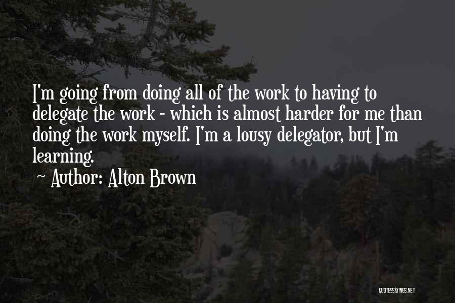 Alton Brown Quotes: I'm Going From Doing All Of The Work To Having To Delegate The Work - Which Is Almost Harder For