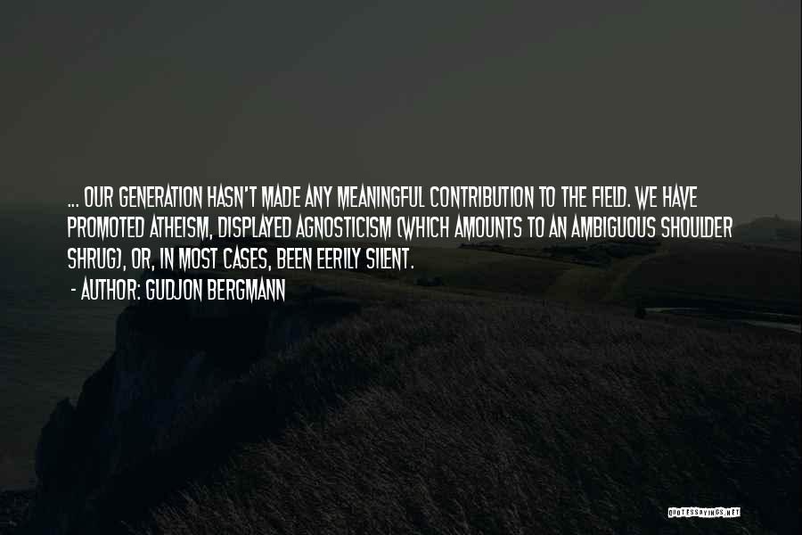 Gudjon Bergmann Quotes: ... Our Generation Hasn't Made Any Meaningful Contribution To The Field. We Have Promoted Atheism, Displayed Agnosticism (which Amounts To