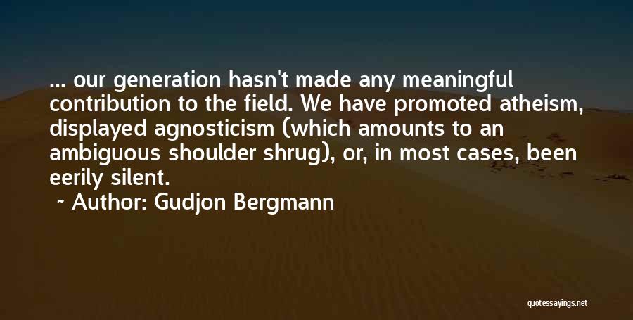 Gudjon Bergmann Quotes: ... Our Generation Hasn't Made Any Meaningful Contribution To The Field. We Have Promoted Atheism, Displayed Agnosticism (which Amounts To