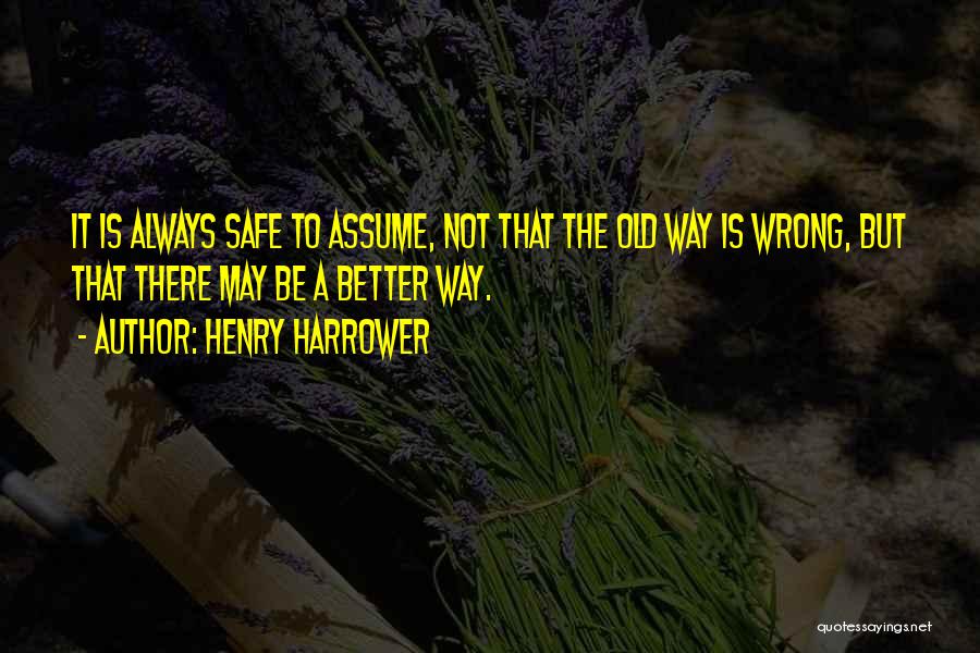 Henry Harrower Quotes: It Is Always Safe To Assume, Not That The Old Way Is Wrong, But That There May Be A Better