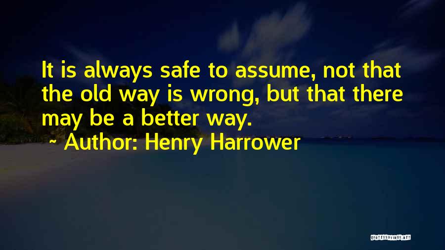 Henry Harrower Quotes: It Is Always Safe To Assume, Not That The Old Way Is Wrong, But That There May Be A Better