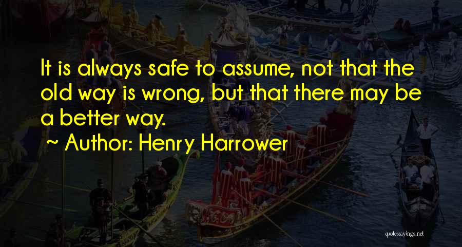 Henry Harrower Quotes: It Is Always Safe To Assume, Not That The Old Way Is Wrong, But That There May Be A Better