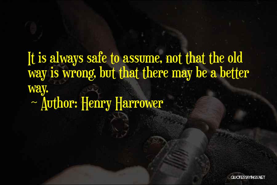 Henry Harrower Quotes: It Is Always Safe To Assume, Not That The Old Way Is Wrong, But That There May Be A Better