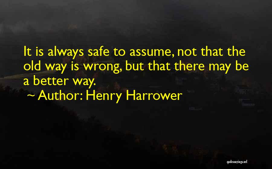 Henry Harrower Quotes: It Is Always Safe To Assume, Not That The Old Way Is Wrong, But That There May Be A Better