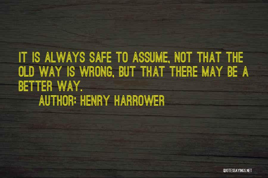 Henry Harrower Quotes: It Is Always Safe To Assume, Not That The Old Way Is Wrong, But That There May Be A Better