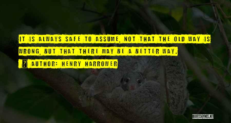 Henry Harrower Quotes: It Is Always Safe To Assume, Not That The Old Way Is Wrong, But That There May Be A Better