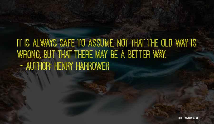 Henry Harrower Quotes: It Is Always Safe To Assume, Not That The Old Way Is Wrong, But That There May Be A Better