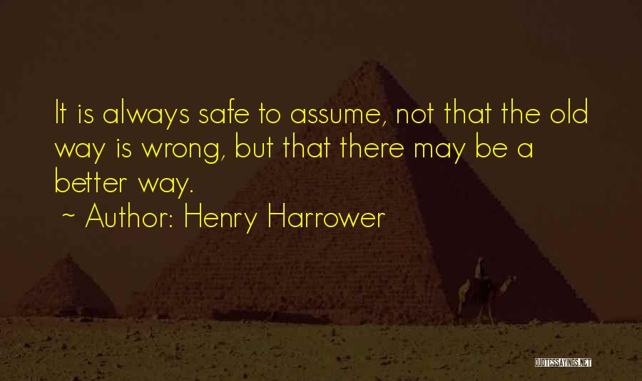 Henry Harrower Quotes: It Is Always Safe To Assume, Not That The Old Way Is Wrong, But That There May Be A Better