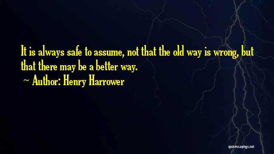 Henry Harrower Quotes: It Is Always Safe To Assume, Not That The Old Way Is Wrong, But That There May Be A Better