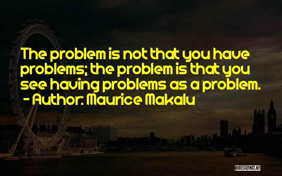 Maurice Makalu Quotes: The Problem Is Not That You Have Problems; The Problem Is That You See Having Problems As A Problem.