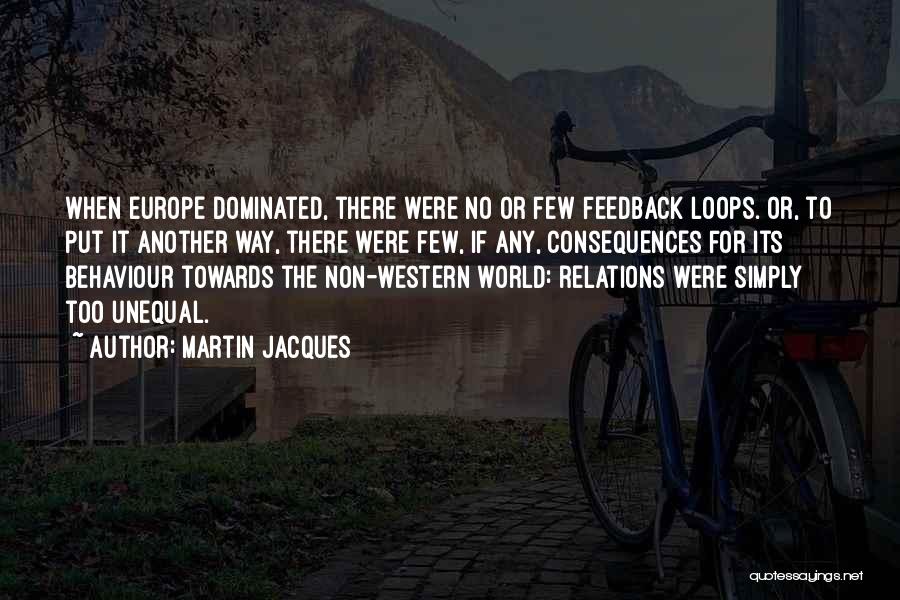 Martin Jacques Quotes: When Europe Dominated, There Were No Or Few Feedback Loops. Or, To Put It Another Way, There Were Few, If