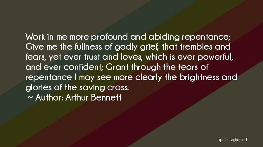 Arthur Bennett Quotes: Work In Me More Profound And Abiding Repentance; Give Me The Fullness Of Godly Grief, That Trembles And Fears, Yet