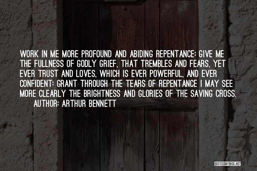 Arthur Bennett Quotes: Work In Me More Profound And Abiding Repentance; Give Me The Fullness Of Godly Grief, That Trembles And Fears, Yet