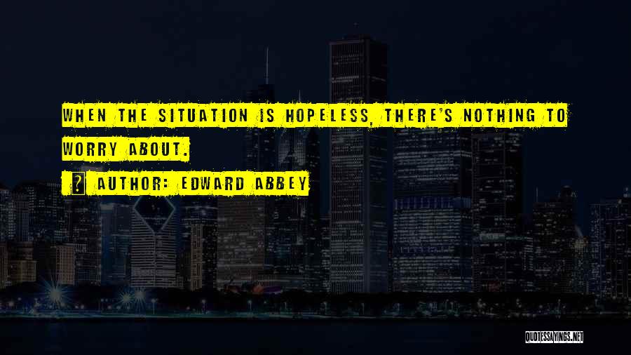 Edward Abbey Quotes: When The Situation Is Hopeless, There's Nothing To Worry About.