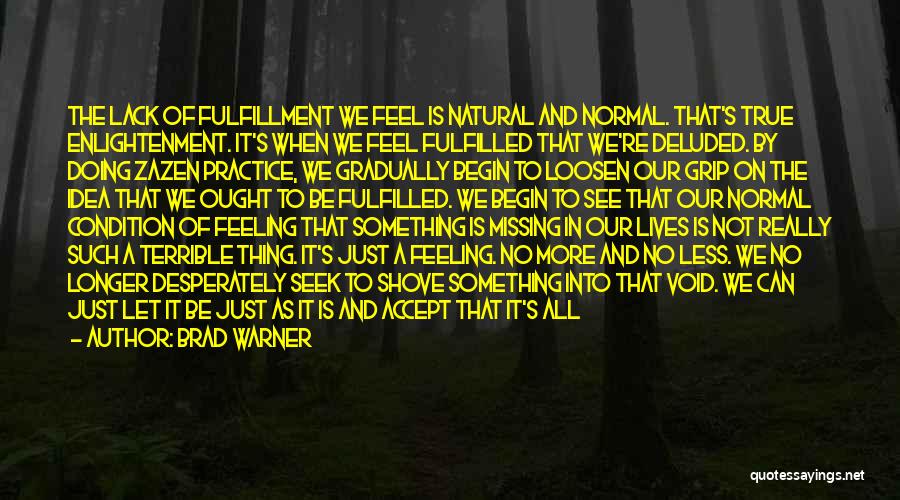 Brad Warner Quotes: The Lack Of Fulfillment We Feel Is Natural And Normal. That's True Enlightenment. It's When We Feel Fulfilled That We're