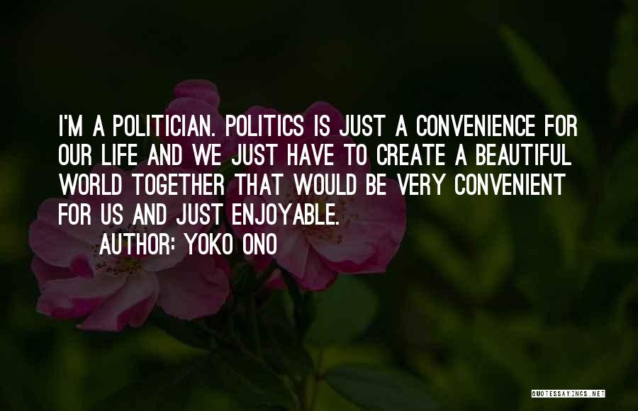 Yoko Ono Quotes: I'm A Politician. Politics Is Just A Convenience For Our Life And We Just Have To Create A Beautiful World