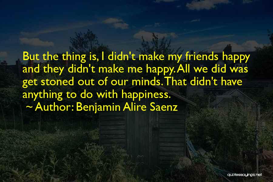 Benjamin Alire Saenz Quotes: But The Thing Is, I Didn't Make My Friends Happy And They Didn't Make Me Happy. All We Did Was