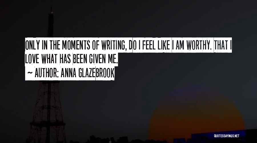 Anna Glazebrook Quotes: Only In The Moments Of Writing, Do I Feel Like I Am Worthy. That I Love What Has Been Given