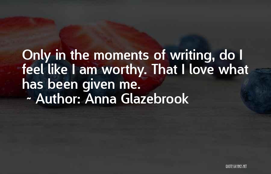 Anna Glazebrook Quotes: Only In The Moments Of Writing, Do I Feel Like I Am Worthy. That I Love What Has Been Given