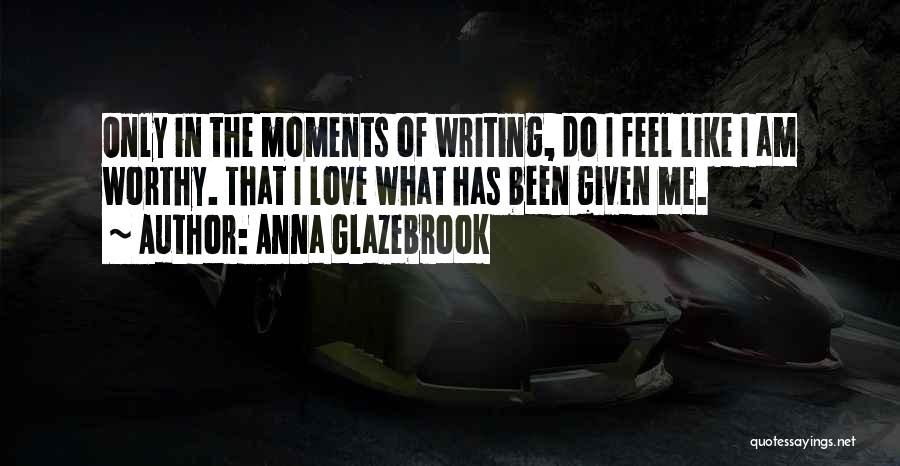 Anna Glazebrook Quotes: Only In The Moments Of Writing, Do I Feel Like I Am Worthy. That I Love What Has Been Given