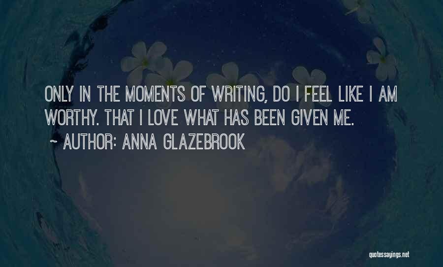 Anna Glazebrook Quotes: Only In The Moments Of Writing, Do I Feel Like I Am Worthy. That I Love What Has Been Given