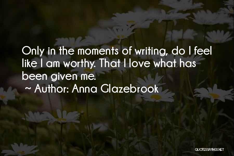 Anna Glazebrook Quotes: Only In The Moments Of Writing, Do I Feel Like I Am Worthy. That I Love What Has Been Given