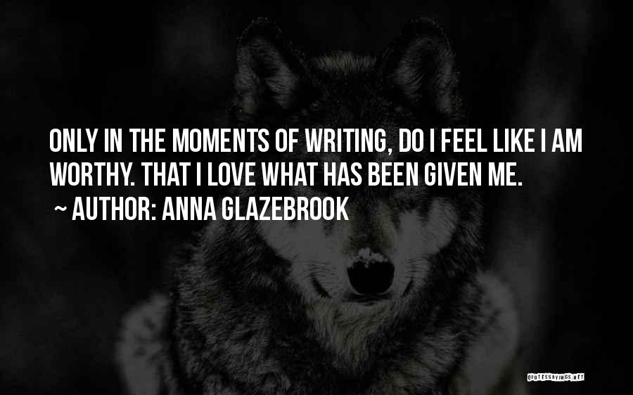 Anna Glazebrook Quotes: Only In The Moments Of Writing, Do I Feel Like I Am Worthy. That I Love What Has Been Given