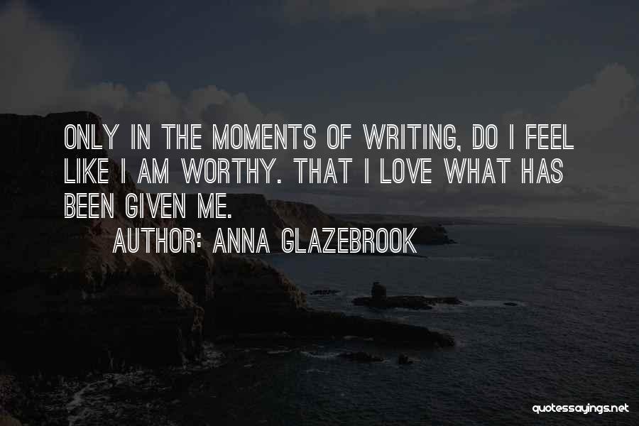 Anna Glazebrook Quotes: Only In The Moments Of Writing, Do I Feel Like I Am Worthy. That I Love What Has Been Given