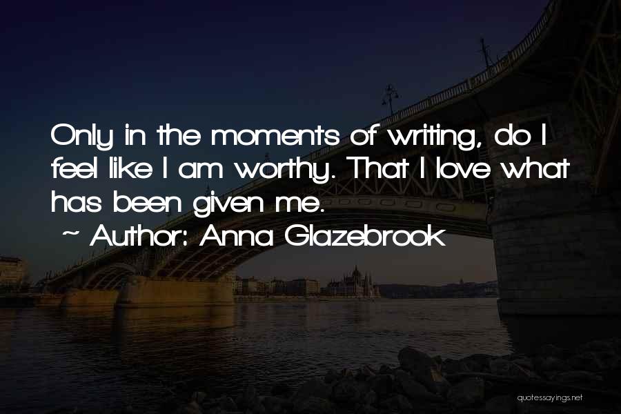 Anna Glazebrook Quotes: Only In The Moments Of Writing, Do I Feel Like I Am Worthy. That I Love What Has Been Given