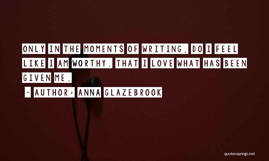 Anna Glazebrook Quotes: Only In The Moments Of Writing, Do I Feel Like I Am Worthy. That I Love What Has Been Given