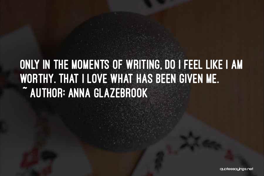 Anna Glazebrook Quotes: Only In The Moments Of Writing, Do I Feel Like I Am Worthy. That I Love What Has Been Given