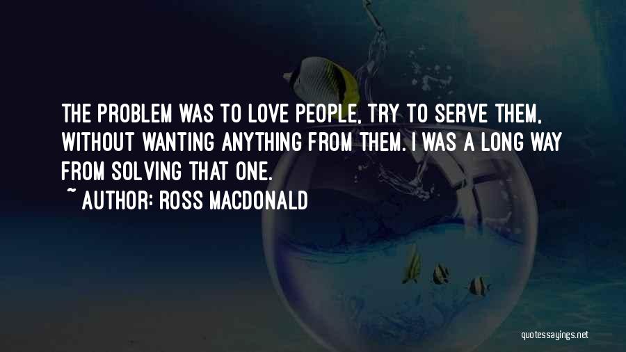 Ross Macdonald Quotes: The Problem Was To Love People, Try To Serve Them, Without Wanting Anything From Them. I Was A Long Way