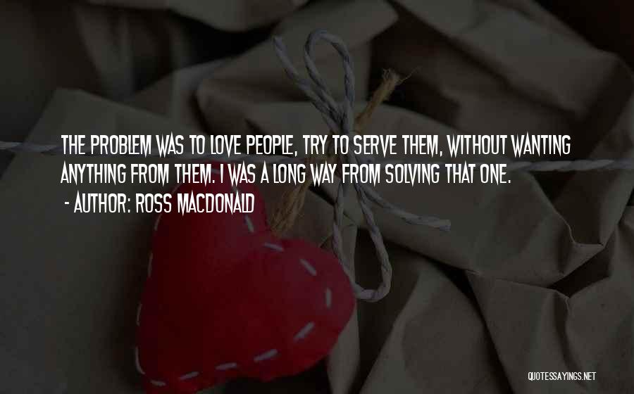 Ross Macdonald Quotes: The Problem Was To Love People, Try To Serve Them, Without Wanting Anything From Them. I Was A Long Way