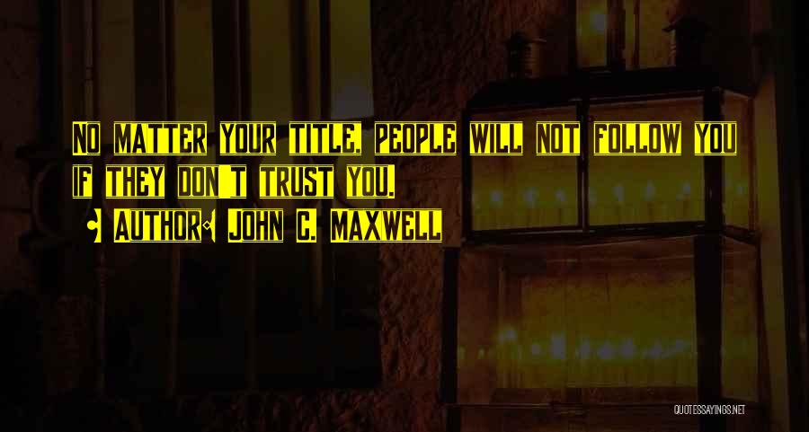 John C. Maxwell Quotes: No Matter Your Title, People Will Not Follow You If They Don't Trust You.