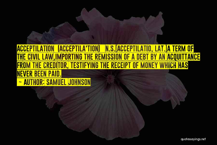Samuel Johnson Quotes: Acceptilation (acceptila'tion) N.s.[acceptilatio, Lat.]a Term Of The Civil Law,importing The Remission Of A Debt By An Acquittance From The Creditor,