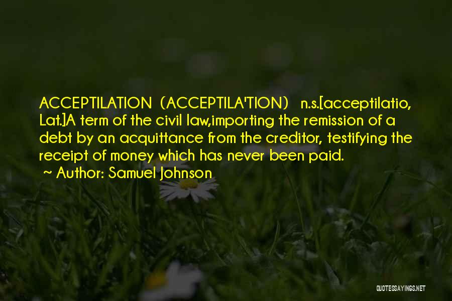 Samuel Johnson Quotes: Acceptilation (acceptila'tion) N.s.[acceptilatio, Lat.]a Term Of The Civil Law,importing The Remission Of A Debt By An Acquittance From The Creditor,