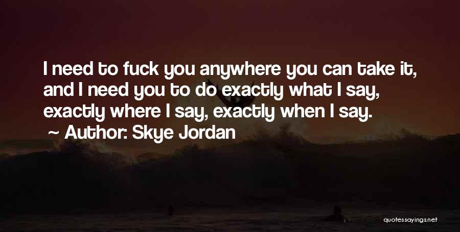 Skye Jordan Quotes: I Need To Fuck You Anywhere You Can Take It, And I Need You To Do Exactly What I Say,