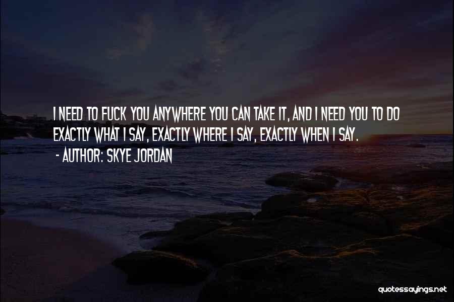 Skye Jordan Quotes: I Need To Fuck You Anywhere You Can Take It, And I Need You To Do Exactly What I Say,