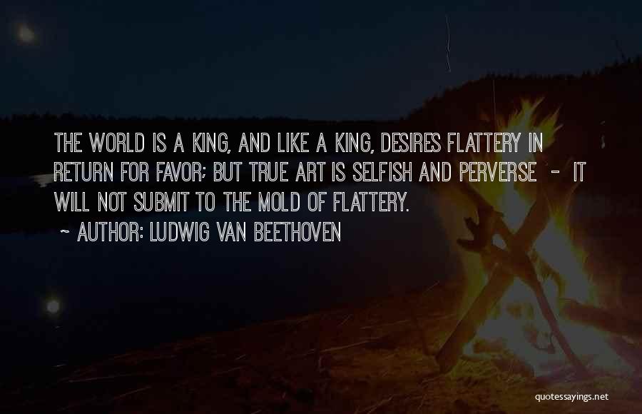 Ludwig Van Beethoven Quotes: The World Is A King, And Like A King, Desires Flattery In Return For Favor; But True Art Is Selfish