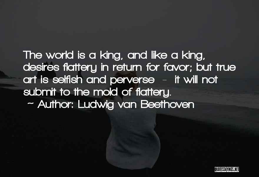 Ludwig Van Beethoven Quotes: The World Is A King, And Like A King, Desires Flattery In Return For Favor; But True Art Is Selfish