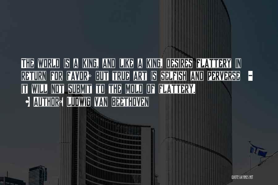 Ludwig Van Beethoven Quotes: The World Is A King, And Like A King, Desires Flattery In Return For Favor; But True Art Is Selfish