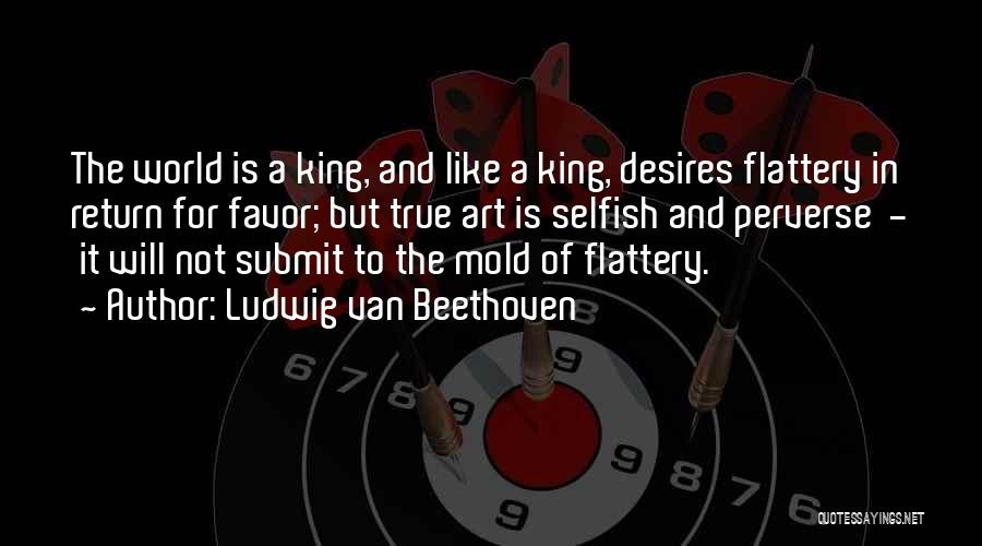 Ludwig Van Beethoven Quotes: The World Is A King, And Like A King, Desires Flattery In Return For Favor; But True Art Is Selfish