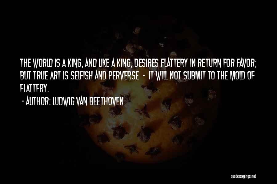 Ludwig Van Beethoven Quotes: The World Is A King, And Like A King, Desires Flattery In Return For Favor; But True Art Is Selfish