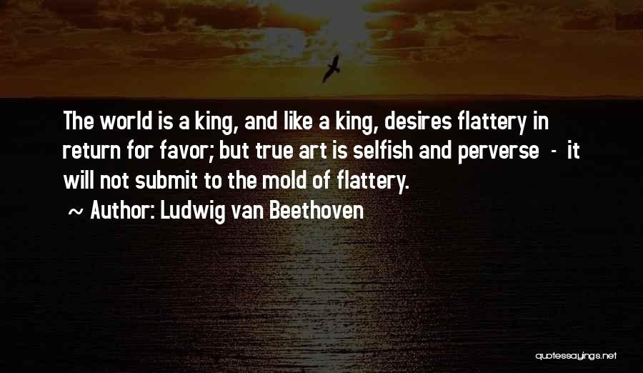 Ludwig Van Beethoven Quotes: The World Is A King, And Like A King, Desires Flattery In Return For Favor; But True Art Is Selfish