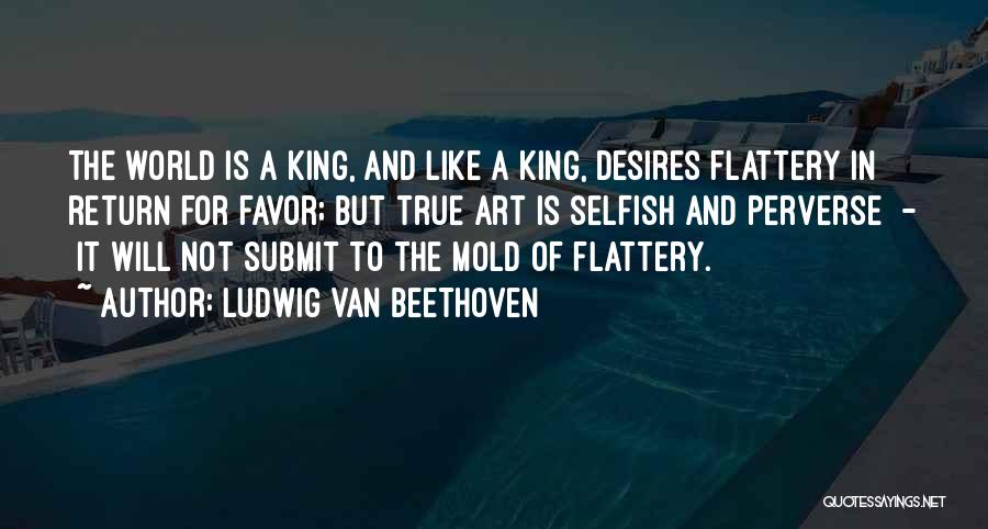 Ludwig Van Beethoven Quotes: The World Is A King, And Like A King, Desires Flattery In Return For Favor; But True Art Is Selfish