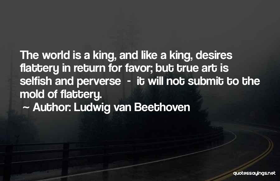 Ludwig Van Beethoven Quotes: The World Is A King, And Like A King, Desires Flattery In Return For Favor; But True Art Is Selfish