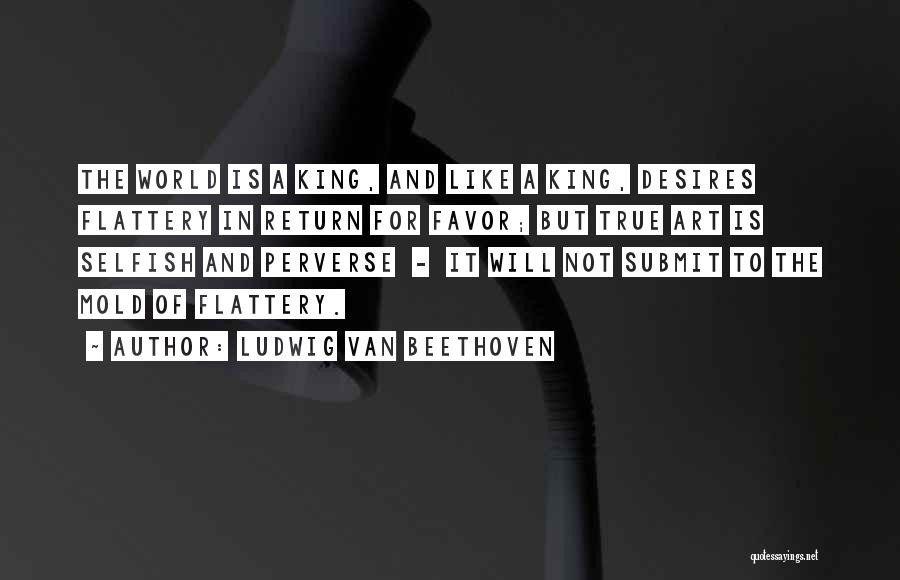 Ludwig Van Beethoven Quotes: The World Is A King, And Like A King, Desires Flattery In Return For Favor; But True Art Is Selfish