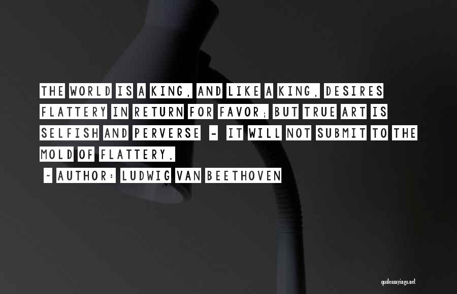 Ludwig Van Beethoven Quotes: The World Is A King, And Like A King, Desires Flattery In Return For Favor; But True Art Is Selfish