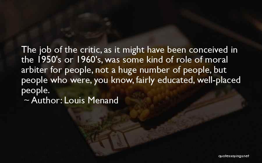 Louis Menand Quotes: The Job Of The Critic, As It Might Have Been Conceived In The 1950's Or 1960's, Was Some Kind Of
