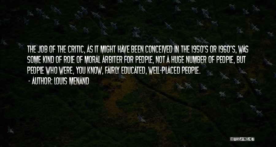 Louis Menand Quotes: The Job Of The Critic, As It Might Have Been Conceived In The 1950's Or 1960's, Was Some Kind Of
